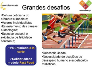 Grandes desafios Cultura cotidiana do efêmero e imediato; Valores individualistas Esvaziamento das causas e ideologias; Sucesso pessoal e exigência de felicidade constante; Descontinuidade. Necessidade de ocasiões de desespero humano e espetáculos midiáticos.  Voluntariado  à la carte Solidariedade modelo  Fast Food 