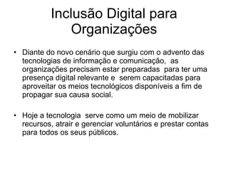 Inclusão Digital para Organizações Diante do novo cenário que surgiu com o advento das tecnologias de informação e comunicação,  as organizações precisam estar preparadas  para ter uma presença digital relevante e  serem capacitadas para aproveitar os meios tecnológicos disponíveis a fim de propagar sua causa social.  Hoje a tecnologia  serve como um meio de mobilizar recursos, atrair e gerenciar voluntários e prestar contas para todos os seus públicos.  