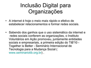 Inclusão Digital para Organizações A internet é hoje o meio mais rápido e efetivo de estabelecer relacionamentos e formar redes sociais.  Sabendo dos ganhos que o uso sistemático da internet e  redes sociais conferem as organizações, o Instituto Voluntários em Ação promoveu, juntamente entidades sociais e empresariais, a primeira edição do TiB'10 - Together is Better - Seminário Internacional de Tecnologia para a Mudança Social ( www.seminariotib.org.br ) .  