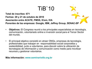 TiB`10 Total de inscritos: 671 Fechas: 20 y 21 de octubre de 2010 Asociación entre ACATE, FMSS, ICom, IVA Ponentes de las empresas: Google, IBM, Jeffrey Group, SENAC-SP Objetivos:  El Congreso reunió a los principales especialistas en tecnología, comunicación, voluntariado online e inversión social para el Tercer Sector del mundo. El principal objetivo consistió en atraer ONGs, empresas de tecnología, profesionales que trabajan en  responsabilidad social corporatiba y sostenibilidad, junto a voluntarios, para discutir sobre la utilización de tecnologías de información y comunicación como medio para movilizar recursos y gestionar voluntarios. Más información:  www.seminariotib.org.br 