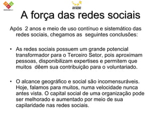 A força das redes sociais Após  2 anos e meio de uso contínuo e sistemático das redes sociais, chegamos as  seguintes conclusões: As redes sociais possuem um grande potencial transformador para o Terceiro Setor, pois aproximam pessoas, disponibilizam expertises e permitem que muitos  dêem sua contribuição para o voluntariado.  O alcance geográfico e social são incomensuráveis. Hoje, falamos para muitos, numa velocidade nunca antes vista. O capital social de uma organização pode ser melhorado e aumentado por meio de sua capilaridade nas redes sociais. 