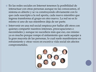 En las redes sociales en Internet tenemos la posibilidad de interactuar con otras personas aunque no las conozcamos, el sistema es abierto y se va construyendo obviamente con lo que cada suscripto a la red aporta, cada nuevo miembro que ingresa transforma al grupo en otro nuevo. La red no es lo mismo si uno de sus miembros deja de ser parte.Intervenir en una red social empieza por hallar allí otros con quienes compartir nuestros intereses, preocupaciones o necesidades y aunque no sucediera más que eso, eso mismo ya es mucho porque rompe el aislamiento que suele aquejar a la gran mayoría de las personas, lo cual suele manifestarse en retraimiento y otras veces en excesiva vida social sin afectos comprometidos.