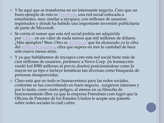 Y he aquí que se transforma en un interesante negocio. Creo que un buen ejemplo de esto es Facebook, una red social enfocada a estudiantes, muy similar a myspace, con millones de usuarios registrados y donde ha habido una importante inversión publicitaria de parte de Microsoft.Se corría el rumor que esta red social podría ser adquirida por Yahoo en un valor de nada menos que mil millones de dólares. ¿Más ejemplos? Bien. Otro es del.icio.us que ha alcanzado ya la cifra del millón de usuarios, cifra que supera en tres la cantidad de hace sólo nueve meses atrás.Y ya que hablábamos de mysapce.com esta red social tiene más de cien millones de usuarios, pertenece a News Corp. (la transacción rondó lod $580 millones al previo dueño) posicionándose como la mayor en su tipo e incluye temáticas tan diversas como búsqueda de personas desaparecidas.Claro está que no todo es buenaventura para las redes sociales, conforme se fue convirtiendo en buen negocio,  surgieron intereses y por lo tanto, corre cierto peligro, al menos en su filosofía de funcionamiento libre ya que la empresa Friendster.com logró que la Oficina de Patentes de los Estados Unidos le acepte una patente sobre redes sociales la cuál cubre: