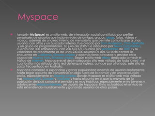 también  MySpace ) es un sitio web, de interacción social constituido por perfiles personales de usuarios que incluye redes de amigos, grupos,  blogs , fotos, vídeos y música, además de una red interna de mensajería que permite comunicarse a unos usuarios con otros y un buscador interno. Fue creado por  Tom Anderson ,  Chris DeWolfe  y un grupo de programadores. En julio del 2005 fue adquirido por  News Corporation , cuenta con 300 empleados, con 200.623.371 usuarios (en  septiembre  de  2007 ) y su velocidad de crecimiento es de unos 230.000 usuarios al día. Su sede central se encuentra en  California ,  Estados Unidos  y además tiene otra sede y servidor en la ciudad de  Nueva York ,  Estados Unidos . Según el sitio web  Alexa  dedicado a medir el tráfico de  Internet , Myspace es el decimosegundo sitio más visitado de toda la red 2  y el cuarto sitio más visitado de la red de lengua inglesa; aunque por otro lado, este sitio es poco frecuentado en Australia. Myspace comenzó a expandirse y ganar popularidad además de usuarios lentamente, hasta llegar al punto de convertirse en algo fuera de lo común y en una  revolución social , especialmente en  Estados Unidos  donde Myspace es el sitio web más visitado tras  Yahoo! , MSN ,  Google  y  YouTube  y hasta el punto en el que la mayoría de la población del país conoce el servicio y es muy habitual, especialmente entre jóvenes y adolescentes estadounidenses , ser usuario de Myspace. En la actualidad el servicio se está extendiendo mundialmente y ganando usuarios de otros países. 