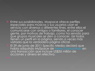 Entre sus posibilidades, Myspace ofrece perfiles especiales para músicos y sus usuarios usan el servicio con diversos y diferentes fines, entre ellos el comunicarse con amigos o familiares, el conocer gente, por motivos de trabajo,  como ha servido para que grupos musicales se den a conocer,  así todos tienen un perfil en la página, siendo a veces más visitada que la verdadera página oficial. El 29 de junio de 2011 Specific Media declaró que había adquirido MySpace de  News Corporation  en una transacción que incluye US$35 millón de acciones y dinero en efectivo. 3 