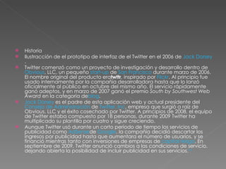 Historia Ilustracción de el prototipo de interfaz de el Twitter en el 2006 de  Jack Dorsey . Twitter comenzó como un proyecto de investigación y desarrollo dentro de  Obvious , LLC, un pequeño  start-up  de  San Francisco  durante marzo de 2006. El nombre original del producto era twttr , inspirado por  Flickr . Al principio fue usado internamente por la compañía desarrolladora hasta que lo lanzó oficialmente al público en octubre del mismo año. El servicio rápidamente ganó adeptos, y en marzo de 2007 ganó el premio  South by Southwest Web Award  en la categoría de blog . Jack Dorsey  es el padre de esta aplicación web y actual presidente del  Consejo de Administración  de  Twitter, Inc , empresa que surgió a raíz de Obvious, LLC y el éxito cosechado por Twitter. A principios de 2008, el equipo de Twitter estaba compuesto por 18 personas, durante 2009 Twitter ha multiplicado su plantilla por cuatro y sigue creciendo. Aunque Twitter usó durante un corto período de tiempo los servicios de publicidad como  AdSense de  Google , la compañía decidió descartar los ingresos por publicidad hasta que aumentara el número de usuarios, y se financió mientras tanto con inversiones de empresas de  capital riesgo . En septiembre de 2009, Twitter anunció cambios a las condiciones de servicio, dejando abierta la posibilidad de incluir publicidad en sus servicios. 14 