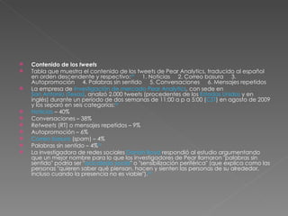 Contenido de los  tweets Tabla que muestra el contenido de los tweets de Pear Analytics, traducido al español en orden descendente y respectivo: 29      1. Noticias     2. Correo basura     3. Autopromoción     4. Palabras sin sentido     5. Conversaciones     6. Mensajes repetidos La empresa de  investigación de mercado   Pear Analytics , con sede en  San Antonio (Texas) , analizó 2.000 tweets (procedentes de los  Estados Unidos  y en inglés) durante un período de dos semanas de 11:00 a p a 5:00 ( CST ) en agosto de 2009 y los separó en seis categorías: 29 Noticias  – 40% Conversaciones – 38% Retweets  (RT) o mensajes repetidos – 9% Autopromoción – 6% Correo basura  ( spam ) – 4% Palabras sin sentido – 4% 29 La investigadora de redes sociales  Danah Boyd  respondió al estudio argumentando que un mejor nombre para lo que los investigadores de Pear llamaron "palabras sin sentido" podría ser " acicalado social " o "sensibilización periférica" (que explica como las personas "quieren saber qué piensan, hacen y sienten las personas de su alrededor, incluso cuando la presencia no es viable"). 30 
