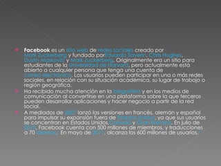Facebook  es un  sitio web  de  redes sociales  creado por  Mark Zuckerberg  y fundado por Eduardo Saverin ,  Chris Hughes ,  Dustin Moskovitz  y  Mark Zuckerberg . Originalmente era un sitio para estudiantes de la  Universidad de Harvard , pero actualmente está abierto a cualquier persona que tenga una cuenta de  correo electrónico . Los usuarios pueden participar en una o más redes sociales, en relación con su situación académica, su lugar de trabajo o región geográfica. Ha recibido mucha atención en la  blogosfera  y en los medios de comunicación al convertirse en una plataforma sobre la que terceros pueden desarrollar aplicaciones y hacer negocio a partir de la red social. A mediados de  2007  lanzó las versiones en francés, alemán y español para impulsar su expansión fuera de  Estados Unidos , ya que sus usuarios se concentran en Estados Unidos, Canadá  y  Gran Bretaña . En julio de  2010 , Facebook cuenta con 500 millones de miembros, y traducciones a 70  idiomas . 1  En mayo de  2011 , alcanza los 600 millones de usuarios. 2 