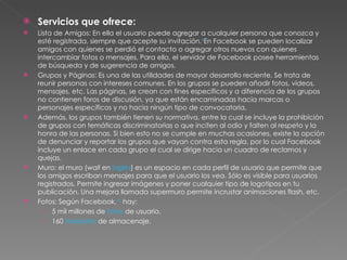 Servicios que ofrece: Lista de Amigos: En ella el usuario puede agregar a cualquier persona que conozca y esté registrada, siempre que acepte su invitación. 9 En Facebook se pueden localizar amigos con quienes se perdió el contacto o agregar otros nuevos con quienes intercambiar fotos o mensajes. Para ello, el servidor de Facebook posee herramientas de búsqueda y de sugerencia de amigos. Grupos y Páginas: Es una de las utilidades de mayor desarrollo reciente. Se trata de reunir personas con intereses comunes. En los grupos se pueden añadir fotos, vídeos, mensajes, etc. Las páginas, se crean con fines específicos y a diferencia de los grupos no contienen foros de discusión, ya que están encaminadas hacia marcas o personajes específicos y no hacia ningún tipo de convocatoria. Además, los grupos también tienen su normativa, entre la cual se incluye la prohibición de grupos con temáticas discriminatorias o que inciten al odio y falten al respeto y la honra de las personas. Si bien esto no se cumple en muchas ocasiones, existe la opción de denunciar y reportar los grupos que vayan contra esta regla, por lo cual Facebook incluye un enlace en cada grupo el cual se dirige hacia un cuadro de reclamos y quejas. Muro: el muro ( wall  en  inglés ) es un espacio en cada perfil de usuario que permite que los amigos escriban mensajes para que el usuario los vea. Sólo es visible para usuarios registrados. Permite ingresar imágenes y poner cualquier tipo de logotipos en tu publicación. Una mejora llamada supermuro permite incrustar animaciones flash, etc. Fotos: Según Facebook, 10  hay: 5 mil millones de  fotos  de usuario. 160  terabytes  de almacenaje. 