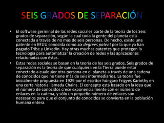 SEISGRADOSDESEPARACIÓNEl software germinal de las redes sociales parte de la teoría de los Seis grados de separación, según la cual toda la gente del planeta está conectada a través de no más de seis personas. De hecho, existe una patente en EEUU conocida como sixdegreespatent por la que ya han pagado Tribe y LinkedIn. Hay otras muchas patentes que protegen la tecnología para automatizar la creación de redes y las aplicaciones relacionadas con éstas.Estas redes sociales se basan en la teoría de los seis grados, Seis grados de separación es la teoría de que cualquiera en la Tierra puede estar conectado a cualquier otra persona en el planeta a través de una cadena de conocidos que no tiene más de seis intermediarios. La teoría fue inicialmente propuesta en 1929 por el escritor húngaro FrigyesKarinthy en una corta historia llamada Chains. El concepto está basado en la idea que el número de conocidos crece exponencialmente con el número de enlaces en la cadena, y sólo un pequeño número de enlaces son necesarios para que el conjunto de conocidos se convierta en la población humana entera.