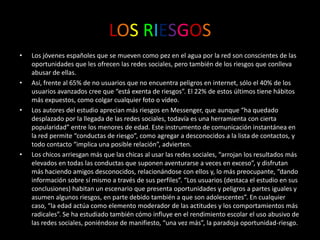LOSRIESGOSLos jóvenes españoles que se mueven como pez en el agua por la red son conscientes de las oportunidades que les ofrecen las redes sociales, pero también de los riesgos que conlleva abusar de ellas.Así, frente al 65% de no usuarios que no encuentra peligros en internet, sólo el 40% de los usuarios avanzados cree que “está exenta de riesgos”. El 22% de estos últimos tiene hábitos más expuestos, como colgar cualquier foto o vídeo.Los autores del estudio aprecian más riesgos en Messenger, que aunque “ha quedado desplazado por la llegada de las redes sociales, todavía es una herramienta con cierta popularidad” entre los menores de edad. Este instrumento de comunicación instantánea en la red permite “conductas de riesgo”, como agregar a desconocidos a la lista de contactos, y todo contacto “implica una posible relación”, advierten.Los chicos arriesgan más que las chicas al usar las redes sociales, “arrojan los resultados más elevados en todas las conductas que suponen aventurarse a veces en exceso”, y disfrutan más haciendo amigos desconocidos, relacionándose con ellos y, lo más preocupante, “dando información sobre sí mismo a través de sus perfiles”. “Los usuarios (destaca el estudio en sus conclusiones) habitan un escenario que presenta oportunidades y peligros a partes iguales y asumen algunos riesgos, en parte debido también a que son adolescentes”. En cualquier caso, “la edad actúa como elemento moderador de las actitudes y los comportamientos más radicales”. Se ha estudiado también cómo influye en el rendimiento escolar el uso abusivo de las redes sociales, poniéndose de manifiesto, “una vez más”, la paradoja oportunidad-riesgo.