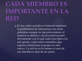 CADA MIEMBRO ES IMPORTANTE EN LA REDEn las redes sociales en Internet tenemos la posibilidad de interactuar con otras personas aunque no las conozcamos, el sistema es abierto y se va construyendo obviamente con lo que cada suscripto a la red aporta, cada nuevo miembro que ingresa transforma al grupo en otro nuevo. La red no es lo mismo si uno de sus miembros deja de ser parte. 