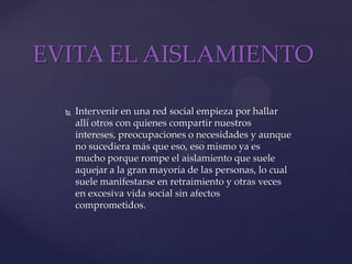 EVITA EL AISLAMIENTOIntervenir en una red social empieza por hallar allí otros con quienes compartir nuestros intereses, preocupaciones o necesidades y aunque no sucediera más que eso, eso mismo ya es mucho porque rompe el aislamiento que suele aquejar a la gran mayoría de las personas, lo cual suele manifestarse en retraimiento y otras veces en excesiva vida social sin afectos comprometidos. 