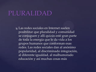 PLURALIDADLas redes sociales en Internet suelen posibilitar que pluralidad y comunidad se conjuguen y allí quizás esté gran parte de toda la energía que le da vida a los grupos humanos que conforman esas redes. Las redes sociales dan al anónimo popularidad, al discriminado integración, al diferente igualdad, al malhumorado educación y así muchas cosas más 