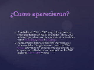 ¿Como aparecieron?Alrededor de 2001 y 2002 surgen los primeros sitios que fomentan redes de amigos. Hacia 2003 se hacen populares con la aparición de sitios tales como Friendster, Tribe y Myspace. Rápidamente algunas empresas ingresan a las redes sociales. Google lanza en enero de 2004 Orkut apoyando un experimento que uno de sus empleados realizaba en su tiempo libre. En 2005 ingresan Yahoo 360º y otros