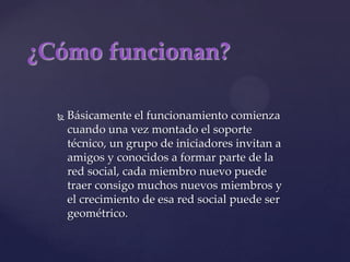 ¿Cómo funcionan?Básicamente el funcionamiento comienza cuando una vez montado el soporte técnico, un grupo de iniciadores invitan a amigos y conocidos a formar parte de la red social, cada miembro nuevo puede traer consigo muchos nuevos miembros y el crecimiento de esa red social puede ser geométrico.