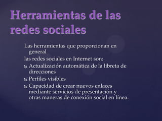 Herramientas de las redes socialesLas herramientas que proporcionan en generallas redes sociales en Internet son:Actualización automática de la libreta de direcciones Perfiles visibles Capacidad de crear nuevos enlaces mediante servicios de presentación y otras maneras de conexión social en línea. 