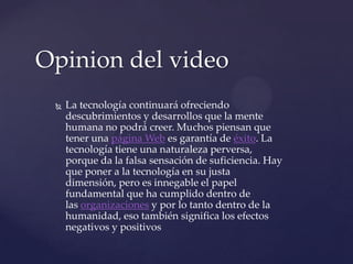 Opiniondel video La tecnología continuará ofreciendo descubrimientos y desarrollos que la mente humana no podrá creer. Muchos piensan que tener una página Web es garantía de éxito. La tecnología tiene una naturaleza perversa, porque da la falsa sensación de suficiencia. Hay que poner a la tecnología en su justa dimensión, pero es innegable el papel fundamental que ha cumplido dentro de las organizaciones y por lo tanto dentro de la humanidad, eso también significa los efectos negativos y positivos