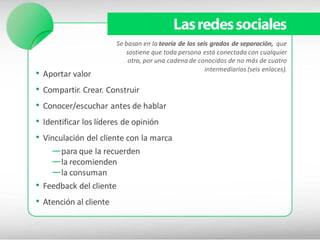 Las redes sociales
                         Se basan en la teoría de los seis grados de separación, que
                            sostiene que toda persona está conectada con cualquier
                             otra, por una cadena de conocidos de no más de cuatro
                                                         intermediarios (seis enlaces).
•   Aportar valor
•   Compartir. Crear. Construir
•   Conocer/escuchar antes de hablar
•   Identificar los líderes de opinión
• Vinculación del cliente con la marca
    —para que la recuerden
    —la recomienden
    —la consuman
• Feedback del cliente
• Atención al cliente
 