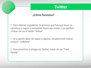 Twitter
                       ¿Cómo funciona?


• Para obtener seguidores, lo primero que hay que hacer es
comenzar a seguir a otra gente. Basta con entrar a sus perfiles
y hacer clic en el botón "follow".

• Si se quiere dejar de seguir a alguien, simplemente marcar
el ícono "unfollow".

• Para encontrar a amigos en Twitter, hacer clic en "Find
People".
 