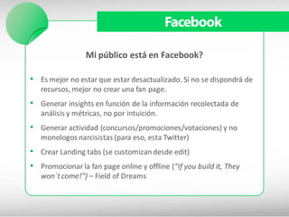 Facebook

                 Mi público está en Facebook?

• Es mejor no estar que estar desactualizado. Si no se dispondrá de
   recursos, mejor no crear una fan page.
• Generar insights en función de la información recolectada de
   análisis y métricas, no por intuición.
• Generar actividad (concursos/promociones/votaciones) y no
   monologos narcisistas (para eso, esta Twitter)
• Crear Landing tabs (se customizan desde edit)
• Promocionar la fan page online y offline (“If you build it, They
   won´t come!”) – Field of Dreams
 