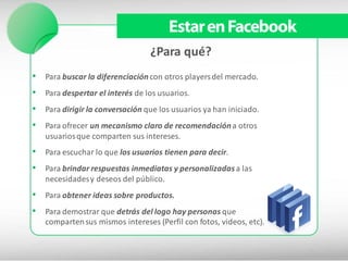 Estar en Facebook
                                 ¿Para qué?
• Para buscar la diferenciación con otros players del mercado.
• Para despertar el interés de los usuarios.
• Para dirigir la conversación que los usuarios ya han iniciado.
• Para ofrecer un mecanismo claro de recomendación a otros
   usuarios que comparten sus intereses.
• Para escuchar lo que los usuarios tienen para decir.
• Para brindar respuestas inmediatas y personalizadas a las
   necesidades y deseos del público.
• Para obtener ideas sobre productos.
• Para demostrar que detrás del logo hay personas que
   comparten sus mismos intereses (Perfil con fotos, videos, etc).
 