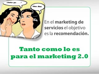 En el marketing de
         servicios el objetivo
         es la recomendación.


  Tanto como lo es
para el marketing 2.0
 