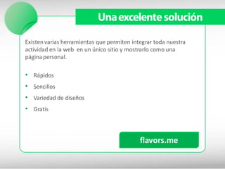 Una excelente solución

Existen varias herramientas que permiten integrar toda nuestra
actividad en la web en un único sitio y mostrarlo como una
página personal.

•   Rápidos
•   Sencillos
•   Variedad de diseños
•   Gratis




                                            flavors.me
 