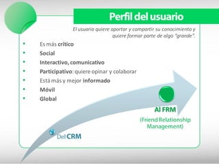 Perfil del usuario
                 El usuario quiere aportar y compartir su conocimiento y
                                    quiere formar parte de algo “grande”.
•   Es más crítico
•   Social
•   Interactivo, comunicativo
•   Participativo: quiere opinar y colaborar
•   Está más y mejor informado
•   Móvil
•   Global
                                                      Al FRM
                                               (Friend Relationship
                                                  Management)
           Del CRM
 