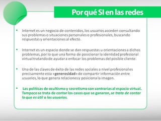 Por qué SI en las redes

• Internet es un negocio de contenidos, los usuarios acceden consultando
    sus problemas o situaciones personales o profesionales, buscando
    respuestas y orientaciones al efecto.

• Internet es un espacio donde se dan respuestas u orientaciones a dichos
    problemas, por lo que una forma de posicionar la identidad profesional
    virtual tratando de ayudar a enfocar los problemas del posible cliente.

• Una de las claves de éxito de las redes sociales a nivel profesional es
    precisamente esta «generosidad» de compartir información entre
    usuarios, lo que genera relaciones y posiciona la imagen.

•    Las políticas de ocultismo y secretismo son contrarias al espacio virtual.
    Tampoco se trata de contar los casos que se ganaron, se trata de contar
    lo que es útil a los usuarios.
 