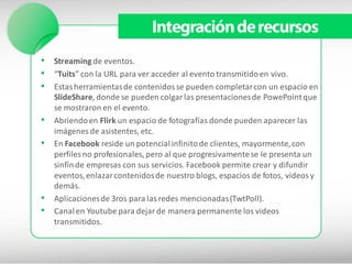 Integración de recursos
• Streaming de eventos.
• “Tuits” con la URL para ver acceder al evento transmitido en vivo.
• Estas herramientas de contenidos se pueden completar con un espacio en
    SlideShare, donde se pueden colgar las presentaciones de PowePoint que
    se mostraron en el evento.
•   Abriendo en Flirk un espacio de fotografías donde pueden aparecer las
    imágenes de asistentes, etc.
•   En Facebook reside un potencial infinito de clientes, mayormente, con
    perfiles no profesionales, pero al que progresivamente se le presenta un
    sinfín de empresas con sus servicios. Facebook permite crear y difundir
    eventos, enlazar contenidos de nuestro blogs, espacios de fotos, videos y
    demás.
•   Aplicaciones de 3ros para las redes mencionadas (TwtPoll).
•   Canal en Youtube para dejar de manera permanente los videos
    transmitidos.
 
