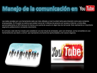 Las redes sociales son una herramienta cada vez más utilizada a nivel mundial; tanto para diversión como para contactos
empresariales. En Ecuador se estima que existen cerca de 3 millones de persona con acceso a Internet, y entre ellas,
aproximadamente un 50% tiene por lo menos una cuenta de usuario en algún tipo de red social. Esto representa un importante
segmento poblacional en constante crecimiento.

En principio, este sitio fue creado para establecer una red virtual de amistades, pero con el tiempo, se ha convertido en una
herramienta de uso diario y común, que representa una fuente de oportunidades y de nuevos negocios.
 