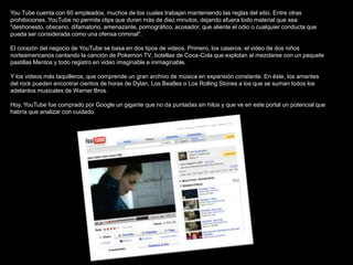 You Tube cuenta con 60 empleados, muchos de los cuales trabajan manteniendo las reglas del sitio. Entre otras
prohibiciones, YouTube no permite clips que duren más de diez minutos, dejando afuera todo material que sea
"deshonesto, obsceno, difamatorio, amenazante, pornográfico, acosador, que aliente el odio o cualquier conducta que
pueda ser considerada como una ofensa criminal".

El corazón del negocio de YouTube se basa en dos tipos de videos. Primero, los caseros: el video de dos niños
norteamericanos cantando la canción de Pokemon TV; botellas de Coca-Cola que explotan al mezclarse con un paquete
pastillas Mentos y todo registro en video imaginable e inimaginable.

Y los videos más taquilleros, que comprende un gran archivo de música en expansión constante. En éste, los amantes
del rock pueden encontrar cientos de horas de Dylan, Los Beatles o Los Rolling Stones a los que se suman todos los
adelantos musicales de Warner Bros.

Hoy, YouTube fue comprado por Google un gigante que no da puntadas sin hilos y que ve en este portal un potencial que
habría que analizar con cuidado.
 