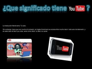 La traducción literal seria: Tu tubo.

Sin embargo, tiene que ver mucho el contexto, en Ingles Americano se acostumbra mucho decir: tube set a la televisión, y
en este caso al decir you tube, seria como decir: tu tele o tu canal.
 