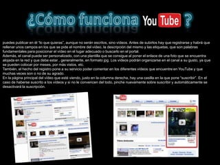puedes publicar en él “lo que quieras”, aunque no serán escritos, sino vídeos. Antes de subirlos hay que registrarse y habrá que
rellenar unos campos en los que se pide el nombre del vídeo, la descripción del mismo y las etiquetas, que son palabras
fundamentales para posicionar el vídeo en el lugar adecuado o buscarlo en el portal.
Además, el canal puede ser personalizado, con una plantilla que se consigue al poner el enlace de una foto que se encuentra
alojada en la red y que debe estar , generalmente, en formato jpg. Los vídeos podrán organizarse en el canal a su gusto, ya que
se pueden colocar por meses, por más vistos, etc.
También, el hecho del registro pone a su servicio poder comentar en los diferentes vídeos que encuentre en YouTube y que
muchas veces son o no de su agrado.
En la página principal del vídeo que esté viendo, justo en la columna derecha, hay una casilla en la que pone “suscribir”. En el
caso de haberse suscrito a los vídeos y si no le convencen del todo, pinche nuevamente sobre suscribir y automáticamente se
desactivará la suscripción.
 