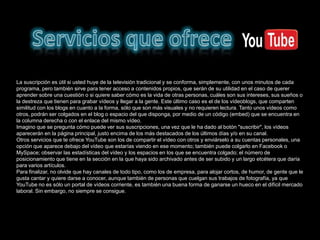 La suscripción es útil si usted huye de la televisión tradicional y se conforma, simplemente, con unos minutos de cada
programa, pero también sirve para tener acceso a contenidos propios, que serán de su utilidad en el caso de querer
aprender sobre una cuestión o si quiere saber cómo es la vida de otras personas, cuáles son sus intereses, sus sueños o
la destreza que tienen para grabar vídeos y llegar a la gente. Este último caso es el de los vídeoblogs, que comparten
similitud con los blogs en cuanto a la forma, sólo que son más visuales y no requieren lectura. Tanto unos vídeos como
otros, podrán ser colgados en el blog o espacio del que disponga, por medio de un código (embed) que se encuentra en
la columna derecha o con el enlace del mismo vídeo.
Imagino que se pregunta cómo puede ver sus suscripciones, una vez que le ha dado al botón "suscribir", los vídeos
aparecerán en la página principal, justo encima de los más destacados de los últimos días y/o en su canal.
Otros servicios que te ofrece YouTube son los de compartir el vídeo con otros y enviárselo a su cuentas personales, una
opción que aparece debajo del vídeo que estarías viendo en ese momento; también puede colgarlo en Facebook o
MySpace; observar las estadísticas del vídeo y los espacios en los que se encuentra colgado; el número de
posicionamiento que tiene en la sección en la que haya sido archivado antes de ser subido y un largo etcétera que daría
para varios artículos.
Para finalizar, no olvide que hay canales de todo tipo, como los de empresa, para alojar cortos, de humor, de gente que le
gusta cantar y quiere darse a conocer, aunque también de personas que cuelgan sus trabajos de fotografía, ya que
YouTube no es sólo un portal de vídeos corriente, es también una buena forma de ganarse un hueco en el difícil mercado
laboral. Sin embargo, no siempre se consigue.
 