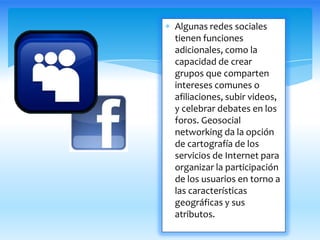 Algunas redes sociales
tienen funciones
adicionales, como la
capacidad de crear
grupos que comparten
intereses comunes o
afiliaciones, subir videos,
y celebrar debates en los
foros. Geosocial
networking da la opción
de cartografía de los
servicios de Internet para
organizar la participación
de los usuarios en torno a
las características
geográficas y sus
atributos.
 