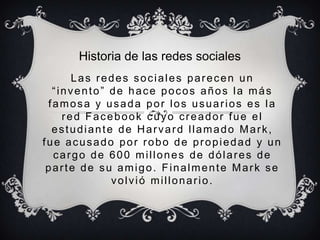 Historia de las redes sociales
      Las redes sociales parecen un
  “invento” de hace pocos años la más
 famosa y usada por los usuarios es la
    red Facebook cuyo creador fue el
  estudiante de Harvard llamado Mark,
fue acusado por robo de propiedad y un
  cargo de 600 millones de dólares de
 parte de su amigo. Finalmente Mark se
            volvió millonario.
 