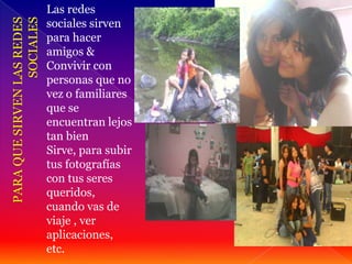 Las redes
sociales sirven
para hacer
amigos &
Convivir con
personas que no
vez o familiares
que se
encuentran lejos
tan bien
Sirve, para subir
tus fotografías
con tus seres
queridos,
cuando vas de
viaje , ver
aplicaciones,
etc.
 
