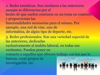 2. Redes temáticas. Son similares a las anteriores
aunque se diferencian por el
hecho de que suelen centrarse en un tema en concreto
y proporcionan las
funcionalidades necesarias para el mismo. Por
ejemplo, una red de cine, una de
informática, de algún tipo de deporte, etc.
3. Redes profesionales. Son una variedad especial de
las anteriores, dedicadas
exclusivamente al ámbito laboral, en todas sus
vertientes. Pueden poner en
contacto a aquellos que ofrecen trabajo con los que lo
buscan, crear grupos de
investigación, etc
 