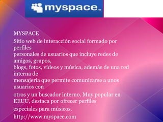 MYSPACE
Sitio web de interacción social formado por
perfiles
personales de usuarios que incluye redes de
amigos, grupos,
blogs, fotos, vídeos y música, además de una red
interna de
mensajería que permite comunicarse a unos
usuarios con
otros y un buscador interno. Muy popular en
EEUU, destaca por ofrecer perfiles
especiales para músicos.
http://www.myspace.com
 