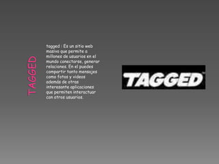 tagged : Es un sitio web
masivo que permite a
millones de usuarios en el
mundo conectarse, generar
relaciones. En el puedes
compartir tanto mensajes
como fotos y videos
además de otras
interesante aplicaciones
que permiten interactuar
con otros usuarios.
 