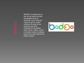 BADOO: Actualmente es
una de las redes sociales
mas populares en la
juventud, con el lema de
“conocer gente y ligar”
millones de usuarios se
conectan con esta
finalidad. En él puedes
subir fotos, videos, catear
e inclusive verse en cámara
web con su nueva aplicación
badoo twister
 