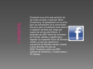 Facebook es un sitio web gratuito de
las redes sociales creado por Mark
Zuckerberg. Originalmente era un sitio
para los estudiantes de la universidad
Harvard, pero actualmente esta abierto
a cualquier persona que tenga una
cuenta de correo electrónico. A
mediados de 2007 lanzó las versiones
en francés, alemán y español para
impulsar su expansión fuera de Estados
Unidos, ya que sus usuarios se
concentran en Estados Unidos, Canadá
y Gran Bretaña. En julio de
2010, Facebook cuenta con 500
millones de miembros, y traducciones a
70 idiomas.
 