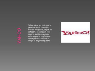 Yahoo es un servicio que te
permite hacer cualquier
tipo de preguntas, según su
categoría y cualquier otro
usuario puede responder
esta pregunta y así mismo
otros pueden calificar y
elegir la mejor respuesta.
 