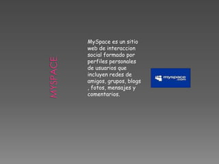 MySpace es un sitio
web de interaccion
social formado por
perfiles personales
de usuarios que
incluyen redes de
amigos, grupos, blogs
, fotos, mensajes y
comentarios.
 