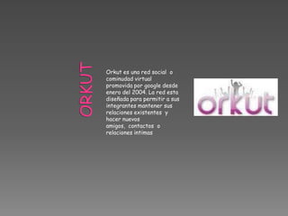 Orkut es una red social o
cominudad virtual
promovida por google desde
enero del 2004. La red esta
diseñada para permitir a sus
integrantes mantener sus
relaciones existentes y
hacer nuevos
amigos, contactos o
relaciones intimas
 