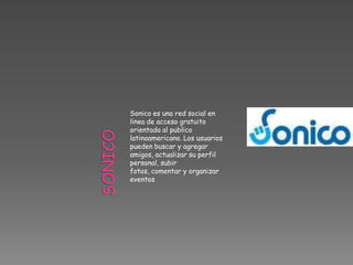 Sonico es una red social en
linea de acceso gratuito
orientada al publico
latinoamericano. Los usuarios
pueden buscar y agregar
amigos, actualizar su perfil
personal, subir
fotos, comentar y organizar
eventos
 
