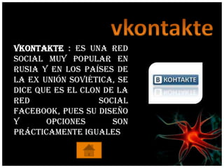 vkontakte : Es una red
social muy popular en
Rusia y en los países de
la ex unión soviética, se
dice que es el clon de la
red                social
facebook, pues su diseño
y      opciones       son
prácticamente iguales
 