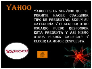 Yahoo es un servicio que te
permite hacer cualquier
tipo de preguntas, según su
categoría y cualquier otro
usuario puede responder
esta pregunta y así mismo
otros pueden calificar y
elegir la mejor respuesta.
 
